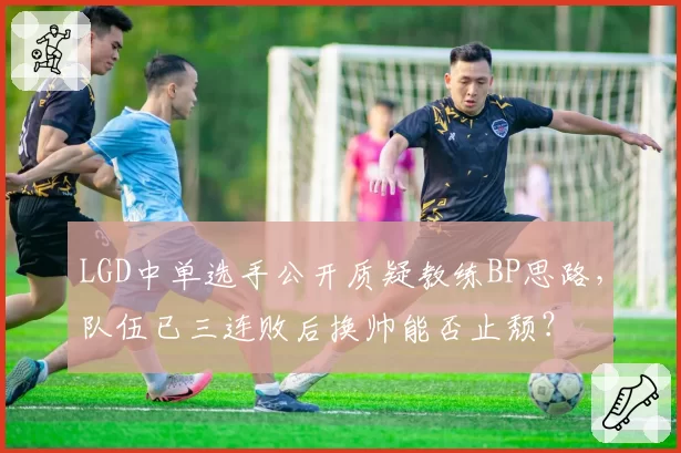 LGD中单选手公开质疑教练BP思路，队伍已三连败后换帅能否止颓？