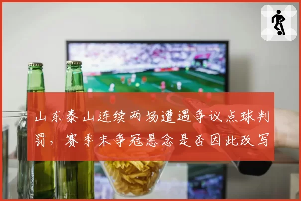 山东泰山连续两场遭遇争议点球判罚，赛季末争冠悬念是否因此改写？