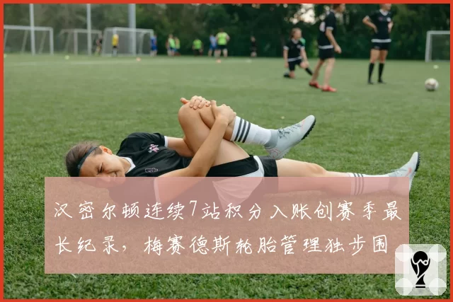 汉密尔顿连续7站积分入账创赛季最长纪录，梅赛德斯轮胎管理独步围场
