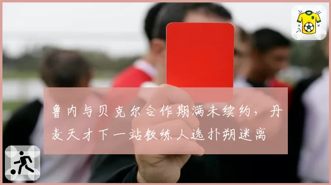 鲁内与贝克尔合作期满未续约，丹麦天才下一站教练人选扑朔迷离