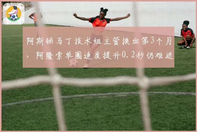 阿斯顿马丁技术组主管换血第3个月，阿隆索单圈速度提升0.2秒仍难进前五