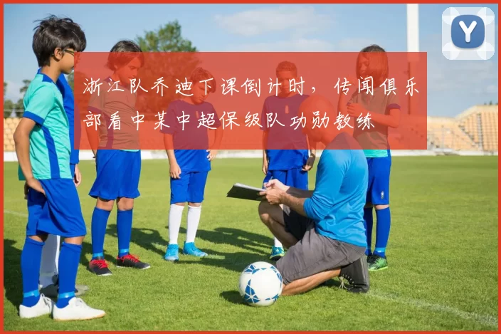 浙江队乔迪下课倒计时，传闻俱乐部看中某中超保级队功勋教练