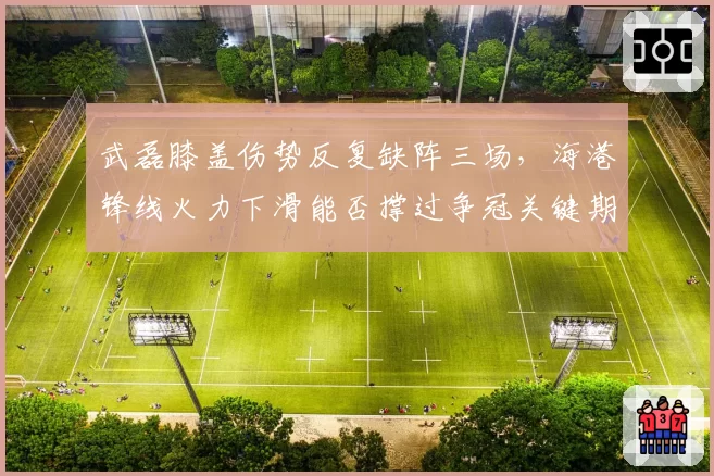 武磊膝盖伤势反复缺阵三场，海港锋线火力下滑能否撑过争冠关键期？