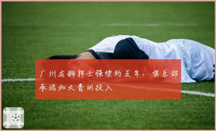 广州龙狮郭士强续约五年，俱乐部承诺加大青训投入