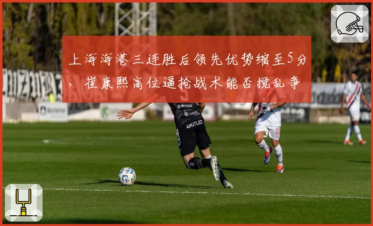 上海海港三连胜后领先优势缩至5分，崔康熙高位逼抢战术能否搅乱争冠格局？