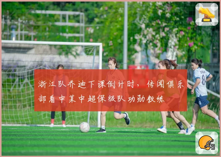 浙江队乔迪下课倒计时，传闻俱乐部看中某中超保级队功勋教练