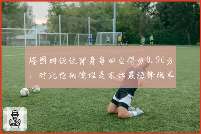 塔图姆低位背身每回合得分0.96分，对比伦纳德谁是东部最稳锋线单打手？