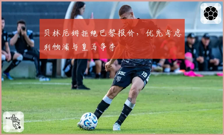 贝林厄姆拒绝巴黎报价，优先考虑利物浦与皇马争夺