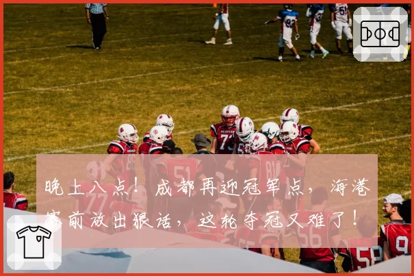 晚上八点!成都再迎冠军点,海港赛前放出狠话,这轮夺冠又难了!