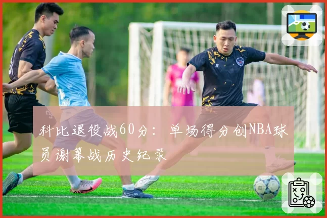 科比退役战60分:单场得分创NBA球员谢幕战历史纪录