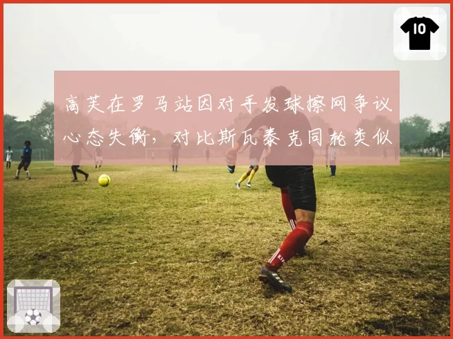 高芙在罗马站因对手发球擦网争议心态失衡，对比斯瓦泰克同轮类似情况下的调整能力