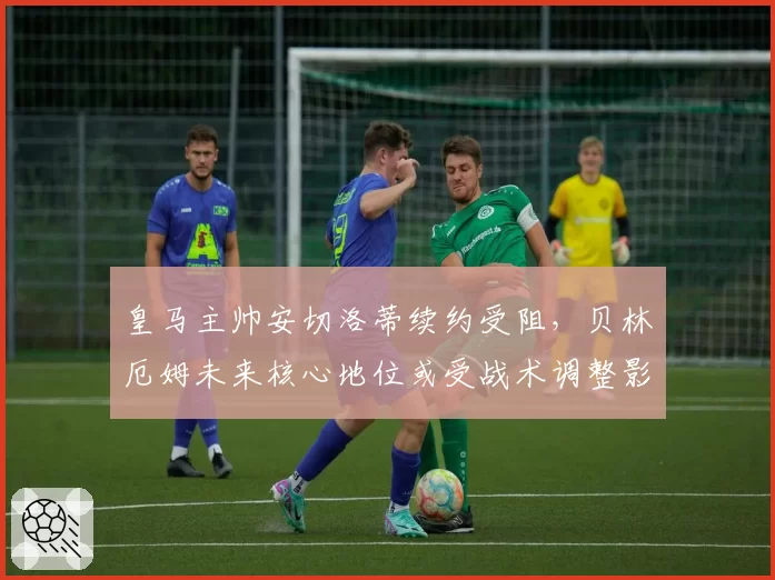 皇马主帅安切洛蒂续约受阻，贝林厄姆未来核心地位或受战术调整影响？