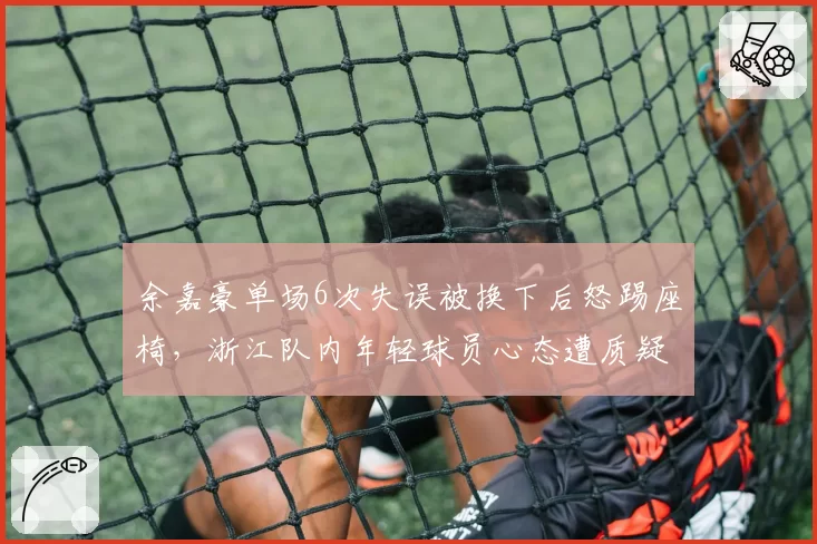 余嘉豪单场6次失误被换下后怒踢座椅，浙江队内年轻球员心态遭质疑
