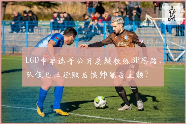 LGD中单选手公开质疑教练BP思路，队伍已三连败后换帅能否止颓？
