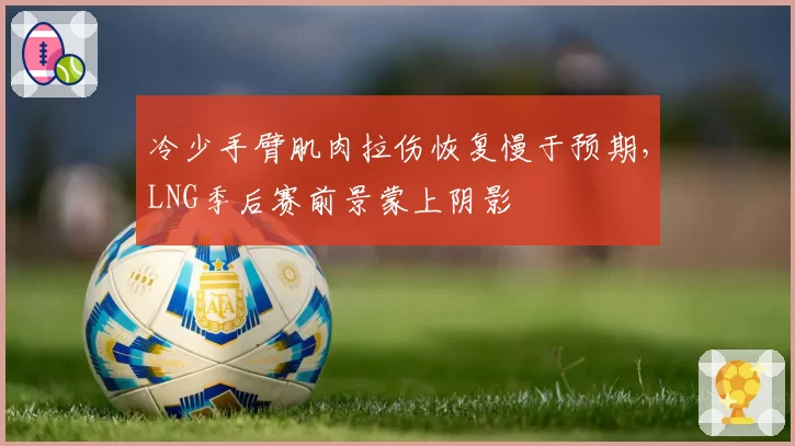 冷少手臂肌肉拉伤恢复慢于预期，LNG季后赛前景蒙上阴影