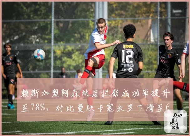 赖斯加盟阿森纳后拦截成功率提升至78%，对比曼联卡塞米罗下滑至65%