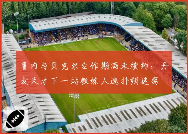 鲁内与贝克尔合作期满未续约，丹麦天才下一站教练人选扑朔迷离