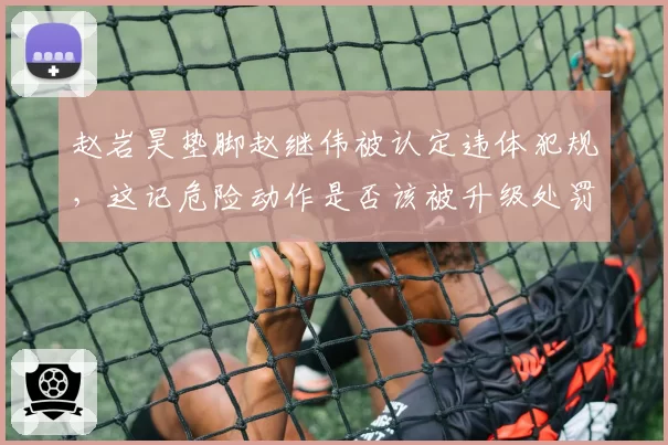 赵岩昊垫脚赵继伟被认定违体犯规，这记危险动作是否该被升级处罚？
