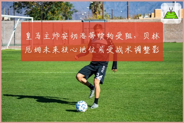 皇马主帅安切洛蒂续约受阻，贝林厄姆未来核心地位或受战术调整影响？