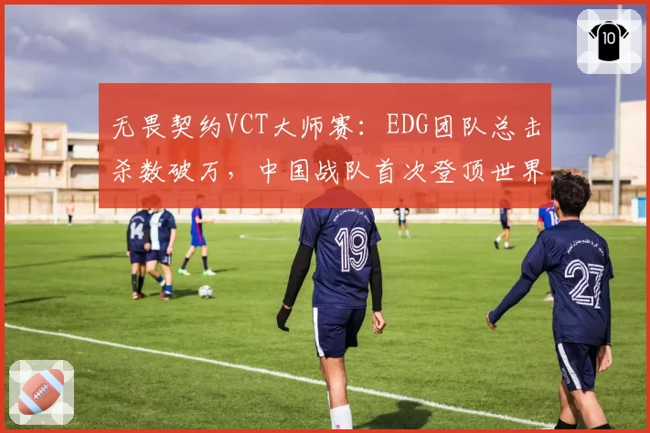 无畏契约VCT大师赛：EDG团队总击杀数破万，中国战队首次登顶世界排名