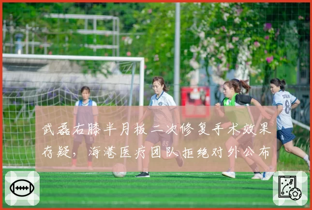 武磊右膝半月板二次修复手术效果存疑，海港医疗团队拒绝对外公布康复影像惹球迷不满