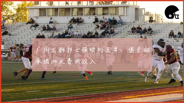 广州龙狮郭士强续约五年，俱乐部承诺加大青训投入