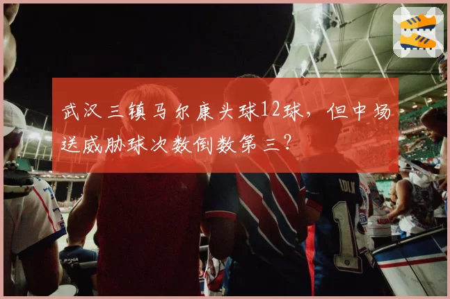 武汉三镇马尔康头球12球，但中场送威胁球次数倒数第三？