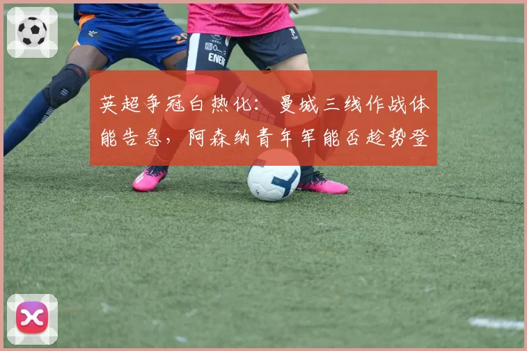 英超争冠白热化：曼城三线作战体能告急，阿森纳青年军能否趁势登顶？