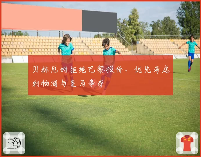 贝林厄姆拒绝巴黎报价，优先考虑利物浦与皇马争夺