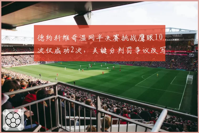 德约科维奇温网半决赛挑战鹰眼10次仅成功2次，关键分判罚争议改写战局