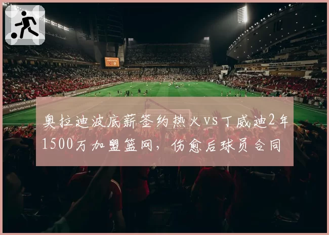 奥拉迪波底薪签约热火vs丁威迪2年1500万加盟篮网,伤愈后球员合同价值两极分化