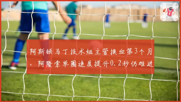 阿斯顿马丁技术组主管换血第3个月，阿隆索单圈速度提升0.2秒仍难进前五