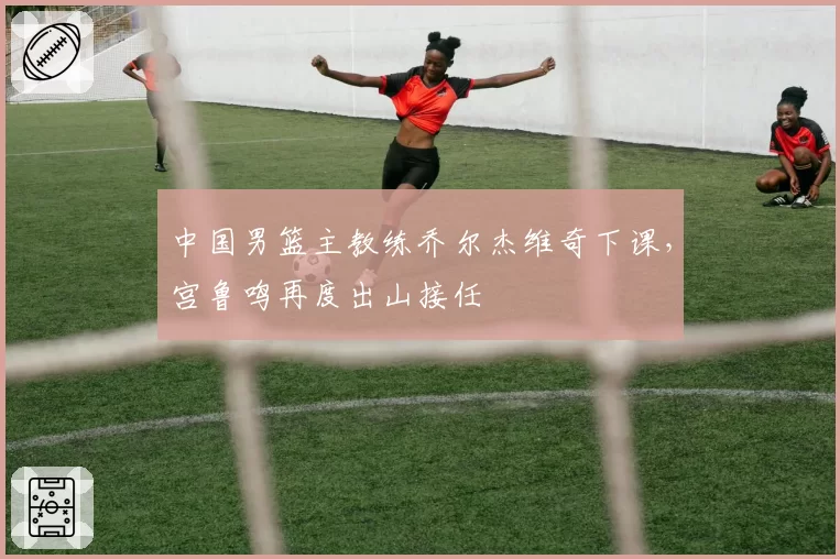 中国男篮主教练乔尔杰维奇下课，宫鲁鸣再度出山接任