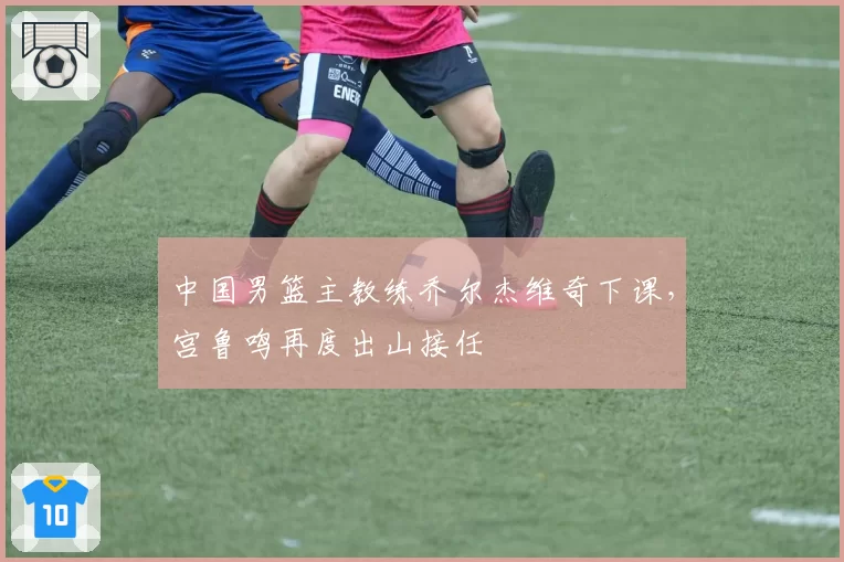中国男篮主教练乔尔杰维奇下课,宫鲁鸣再度出山接任