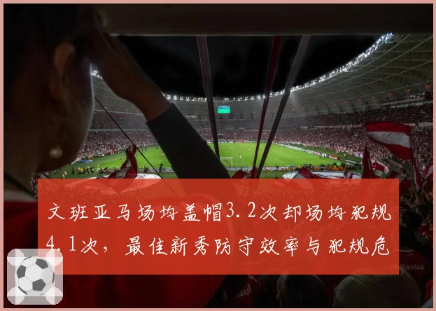 文班亚马场均盖帽3.2次却场均犯规4.1次，最佳新秀防守效率与犯规危机并存