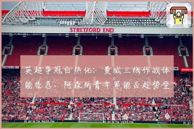 英超争冠白热化：曼城三线作战体能告急，阿森纳青年军能否趁势登顶？