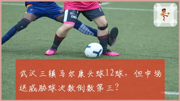 武汉三镇马尔康头球12球，但中场送威胁球次数倒数第三？