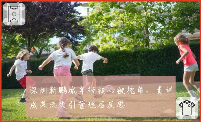 深圳新鹏城年轻核心被挖角，青训成果流失引管理层反思